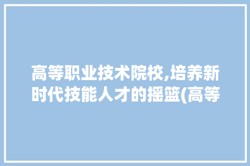 高等职业技术院校,培养新时代技能人才的摇篮(高等职业技术院校) 时尚穿搭