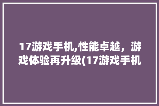 17游戏手机,性能卓越，游戏体验再升级(17游戏手机) 教育法律
