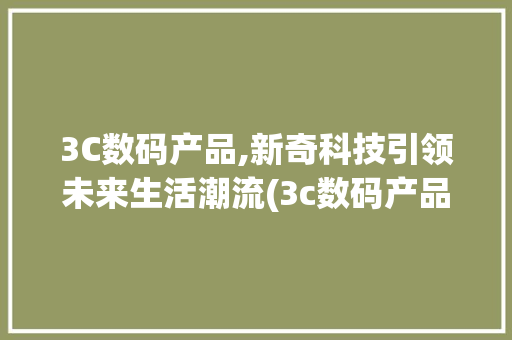 3C数码产品,新奇科技引领未来生活潮流(3c数码产品新奇) 健康母婴
