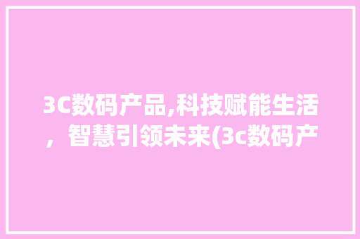 3C数码产品,科技赋能生活，智慧引领未来(3c数码产品文案) 旅游攻略