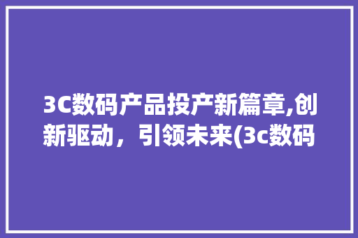 3C数码产品投产新篇章,创新驱动，引领未来(3c数码产品投产) 旅游攻略