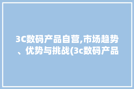 3C数码产品自营,市场趋势、优势与挑战(3c数码产品自营)