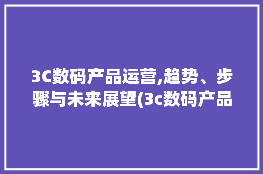 3C数码产品运营,趋势、步骤与未来展望(3c数码产品运营)