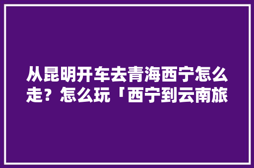 从昆明开车去青海西宁怎么走？怎么玩「西宁到云南旅游省钱攻略路线」 从昆明开车去青海西宁怎么走？怎么玩「西宁到云南旅游省钱攻略路线」 旅游攻略
