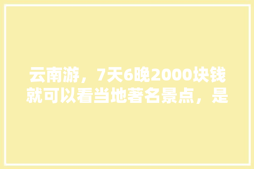 云南游，7天6晚2000块钱就可以看当地著名景点，是真是假「2020云南旅游攻略」 云南游，7天6晚2000块钱就可以看当地著名景点，是真是假「2020云南旅游攻略」 旅游攻略