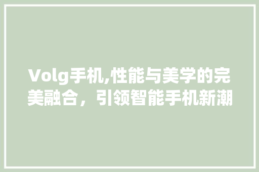 Volg手机,性能与美学的完美融合，引领智能手机新潮流(volg手机) 汽车常识