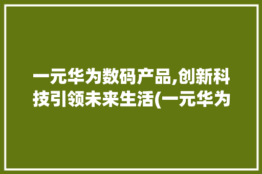 一元华为数码产品,创新科技引领未来生活(一元华为数码产品)