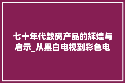 七十年代数码产品的辉煌与启示_从黑白电视到彩色电脑的蜕变(七十多的数码产品)