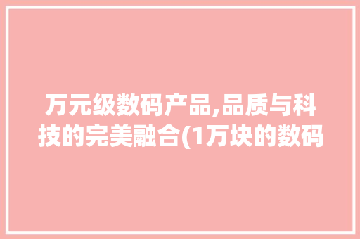 万元级数码产品,品质与科技的完美融合(1万块的数码产品) 汽车常识