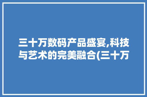 三十万数码产品盛宴,科技与艺术的完美融合(三十万的数码产品) 教育法律