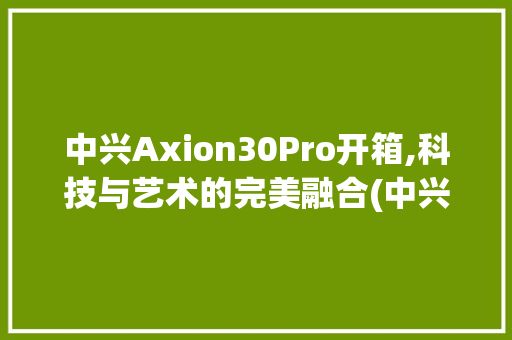 中兴Axion30Pro开箱,科技与艺术的完美融合(中兴手机开箱) 美食菜谱