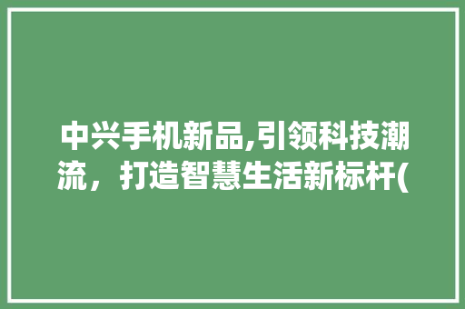 中兴手机新品,引领科技潮流，打造智慧生活新标杆(中兴手机新品) 健康母婴