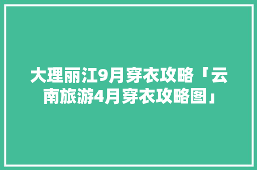 大理丽江9月穿衣攻略「云南旅游4月穿衣攻略图」 大理丽江9月穿衣攻略「云南旅游4月穿衣攻略图」 时尚穿搭