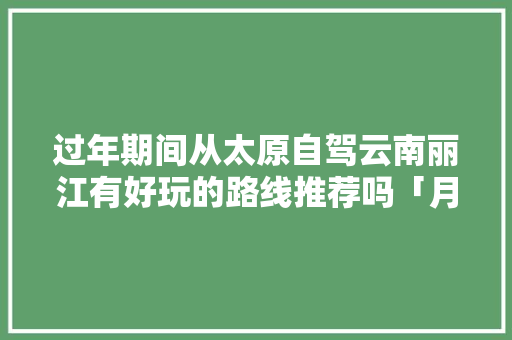 过年期间从太原自驾云南丽江有好玩的路线推荐吗「月底太原到云南旅游攻略路线」 过年期间从太原自驾云南丽江有好玩的路线推荐吗「月底太原到云南旅游攻略路线」 旅游攻略