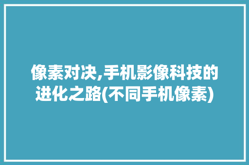 像素对决,手机影像科技的进化之路(不同手机像素) 美食菜谱