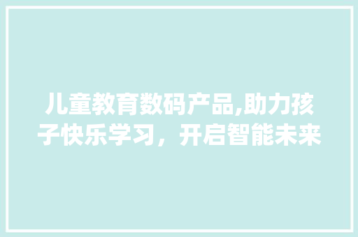 儿童教育数码产品,助力孩子快乐学习，开启智能未来(儿童教育数码产品) 旅游攻略