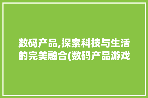 数码产品,探索科技与生活的完美融合(数码产品游戏) 汽车常识