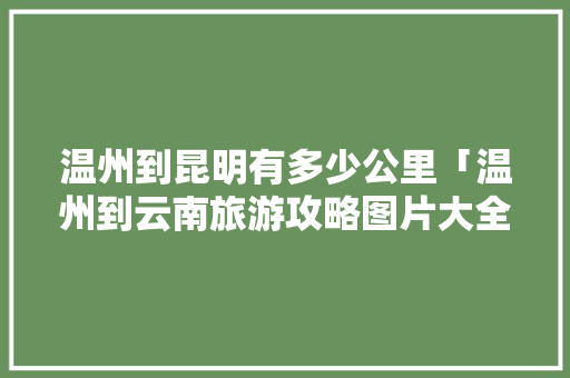 温州到昆明有多少公里「温州到云南旅游攻略图片大全」 温州到昆明有多少公里「温州到云南旅游攻略图片大全」 健康母婴