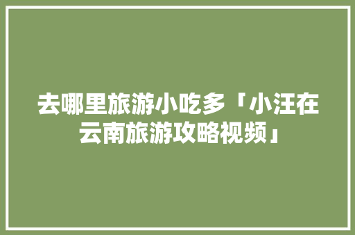 去哪里旅游小吃多「小汪在云南旅游攻略视频」 去哪里旅游小吃多「小汪在云南旅游攻略视频」 手机电脑