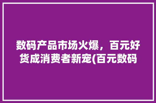 数码产品市场火爆，百元好货成消费者新宠(百元数码产品好卖) 旅游攻略