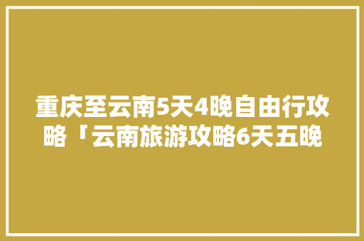 重庆至云南5天4晚自由行攻略「云南旅游攻略6天五晚」 重庆至云南5天4晚自由行攻略「云南旅游攻略6天五晚」 汽车常识
