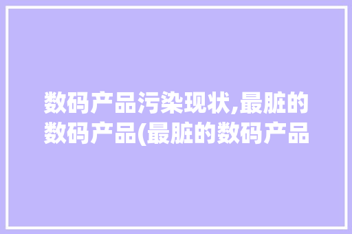 数码产品污染现状,最脏的数码产品(最脏的数码产品是) 汽车常识