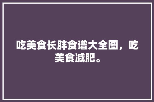 吃美食长胖食谱大全图，吃美食减肥。 吃美食长胖食谱大全图，吃美食减肥。 美食菜谱