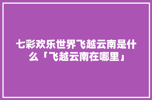 七彩欢乐世界飞越云南是什么「飞越云南在哪里」 七彩欢乐世界飞越云南是什么「飞越云南在哪里」 健康母婴