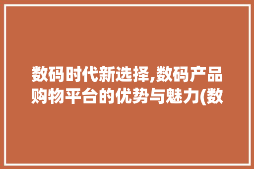 数码时代新选择,数码产品购物平台的优势与魅力(数码产品购物平台) 汽车常识
