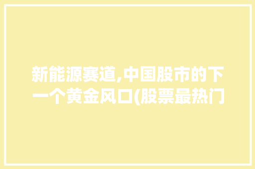 新能源赛道,中国股市的下一个黄金风口(股票最热门的题材) 美食菜谱