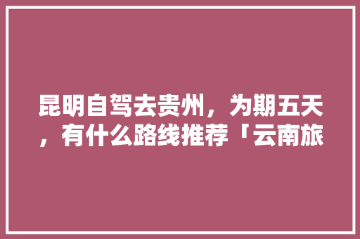 昆明自驾去贵州，为期五天，有什么路线推荐「云南旅游线路攻略五天前开放」 昆明自驾去贵州，为期五天，有什么路线推荐「云南旅游线路攻略五天前开放」 手机电脑