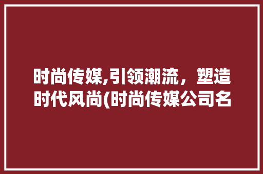 时尚传媒,引领潮流，塑造时代风尚(时尚传媒公司名字) 旅游攻略