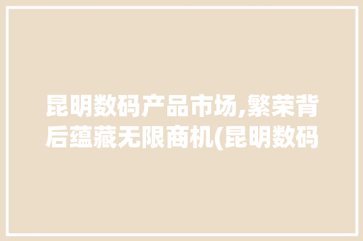 昆明数码产品市场,繁荣背后蕴藏无限商机(昆明数码产品市场) 旅游攻略