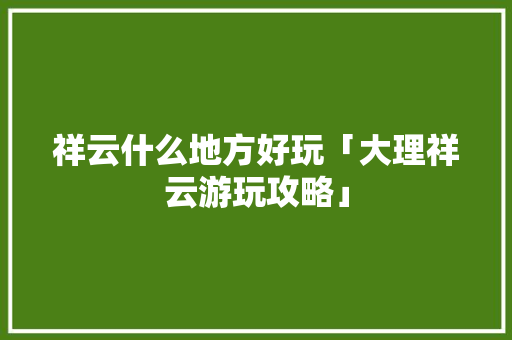 祥云什么地方好玩「大理祥云游玩攻略」 祥云什么地方好玩「大理祥云游玩攻略」 手机电脑