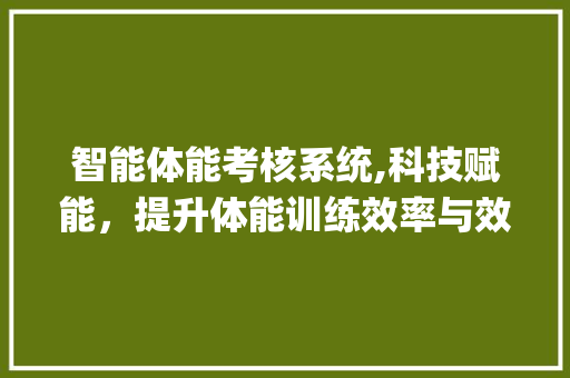 智能体能考核系统,科技赋能，提升体能训练效率与效果(智能体能考核系统) 旅游攻略