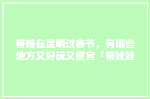 带娃在昆明过春节，有哪些地方又好玩又便宜「带娃娃去云南旅游攻略图片」 带娃在昆明过春节，有哪些地方又好玩又便宜「带娃娃去云南旅游攻略图片」 汽车常识