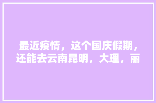 最近疫情，这个国庆假期，还能去云南昆明，大理，丽江旅游么「疫情下云南旅游攻略路线图片」 最近疫情，这个国庆假期，还能去云南昆明，大理，丽江旅游么「疫情下云南旅游攻略路线图片」 教育法律
