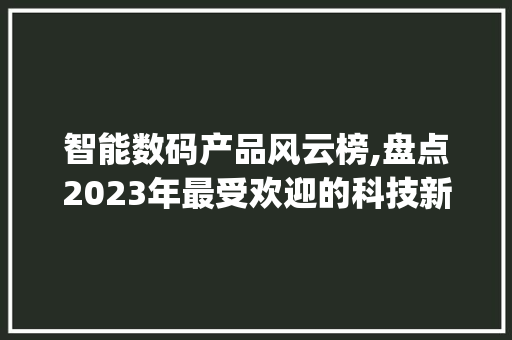 智能数码产品风云榜,盘点2023年最受欢迎的科技新品(智能数码产品排名) 健康母婴