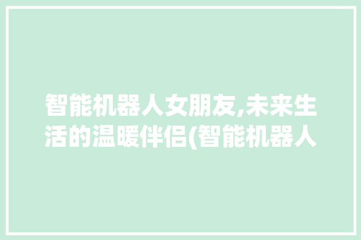 智能机器人女朋友,未来生活的温暖伴侣(智能机器人女朋友) 健康母婴