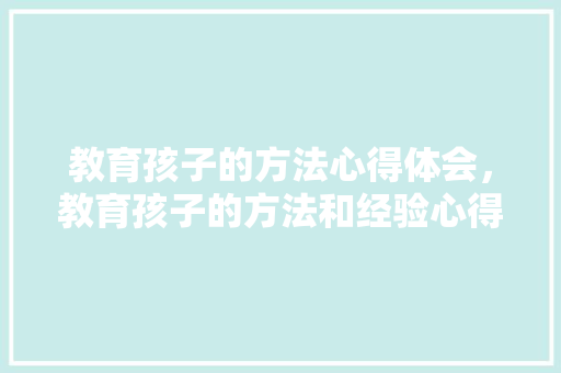教育孩子的方法心得体会，教育孩子的方法和经验心得体会。 教育孩子的方法心得体会，教育孩子的方法和经验心得体会。 教育法律