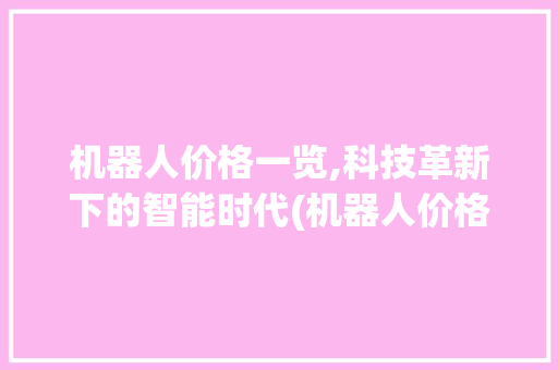 机器人价格一览,科技革新下的智能时代(机器人价格一览表) 时尚穿搭