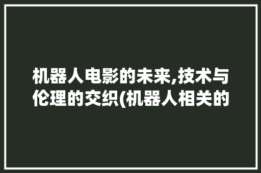 机器人电影的未来,技术与伦理的交织(机器人相关的电影) 教育法律