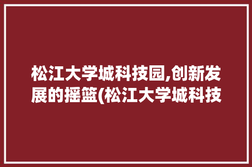 松江大学城科技园,创新发展的摇篮(松江大学城科技园) 时尚穿搭