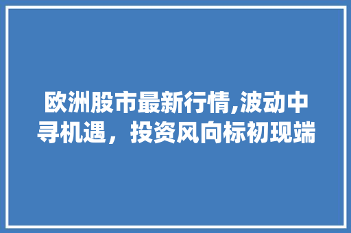 欧洲股市最新行情,波动中寻机遇，投资风向标初现端倪(欧洲股市最新行情) 健康母婴