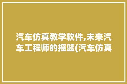 汽车仿真教学软件,未来汽车工程师的摇篮(汽车仿真教学软件) 健康母婴