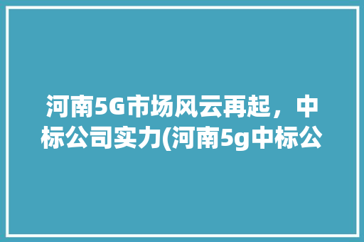 河南5G市场风云再起，中标公司实力(河南5g中标公司) 手机电脑