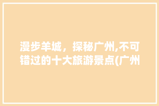 漫步羊城，探秘广州,不可错过的十大旅游景点(广州主要旅游景点) 教育法律
