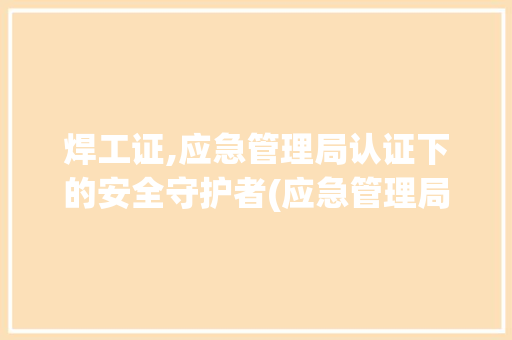 焊工证,应急管理局认证下的安全守护者(应急管理局焊工证) 时尚穿搭