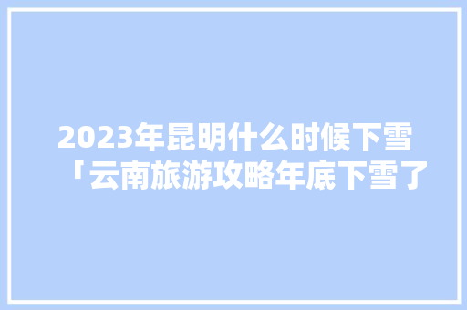 2023年昆明什么时候下雪「云南旅游攻略年底下雪了吗」 2023年昆明什么时候下雪「云南旅游攻略年底下雪了吗」 健康母婴