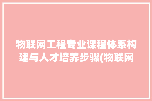 物联网工程专业课程体系构建与人才培养步骤(物联网工程专业课)